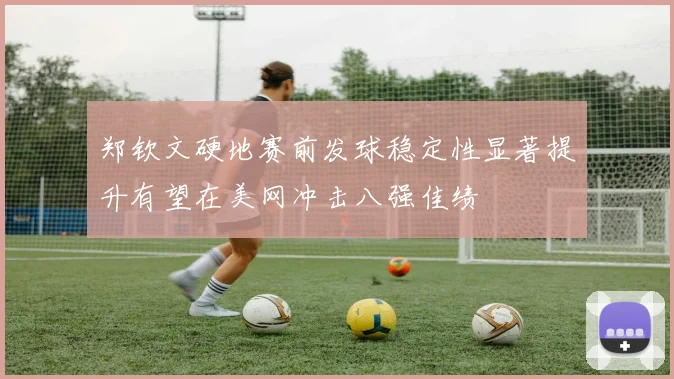 郑钦文硬地赛前发球稳定性显著提升有望在美网冲击八强佳绩