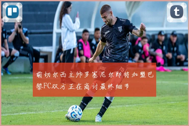 前切尔西主帅罗塞尼尔即将加盟巴黎FC双方正在商讨最终细节