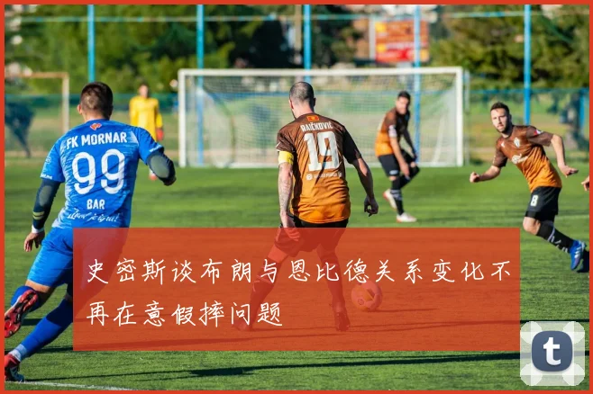 史密斯谈布朗与恩比德关系变化不再在意假摔问题