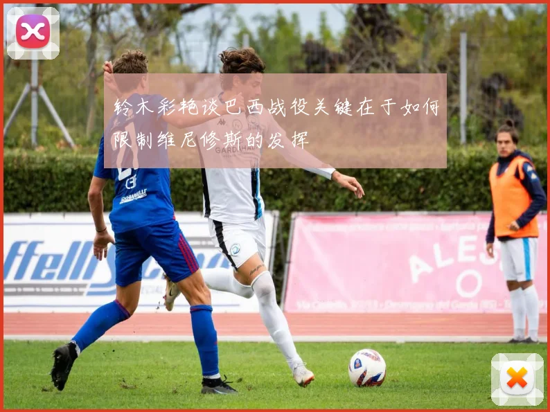 铃木彩艳谈巴西战役关键在于如何限制维尼修斯的发挥