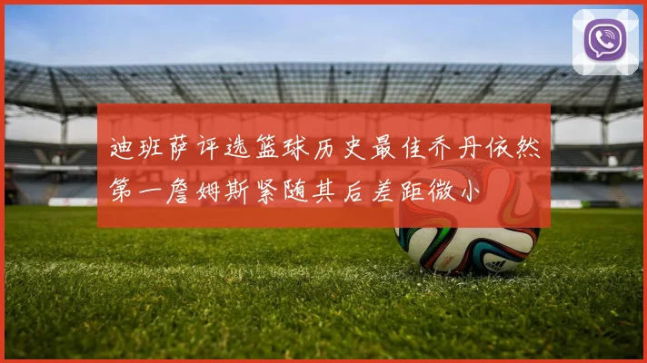 迪班萨评选篮球历史最佳乔丹依然第一詹姆斯紧随其后差距微小