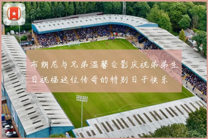 布朗尼与兄弟温馨合影庆祝弟弟生日祝福这位传奇的特别日子快乐