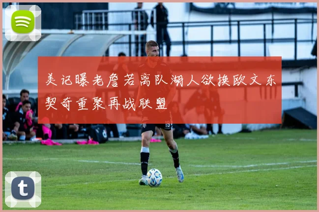 美记曝老詹若离队湖人欲换欧文东契奇重聚再战联盟
