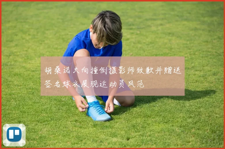 胡桑诺夫向撞倒摄影师致歉并赠送签名球衣展现运动员风范