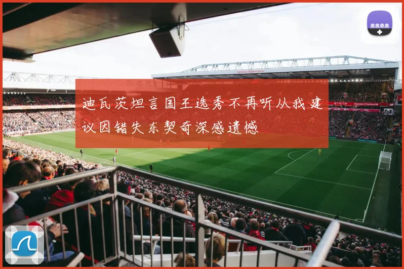 迪瓦茨坦言国王选秀不再听从我建议因错失东契奇深感遗憾