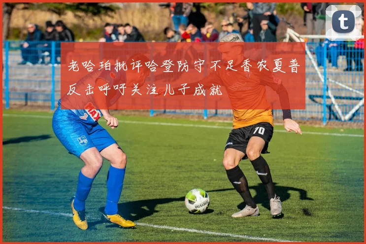 老哈珀批评哈登防守不足香农夏普反击呼吁关注儿子成就