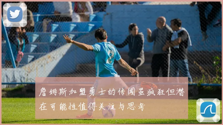 詹姆斯加盟勇士的传闻虽疯狂但潜在可能性值得关注与思考