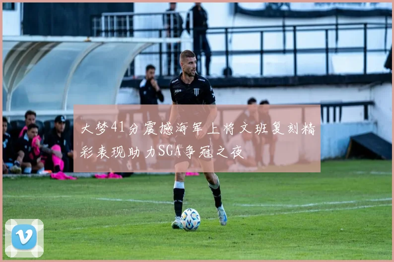 大梦41分震撼海军上将文班复刻精彩表现助力SGA争冠之夜