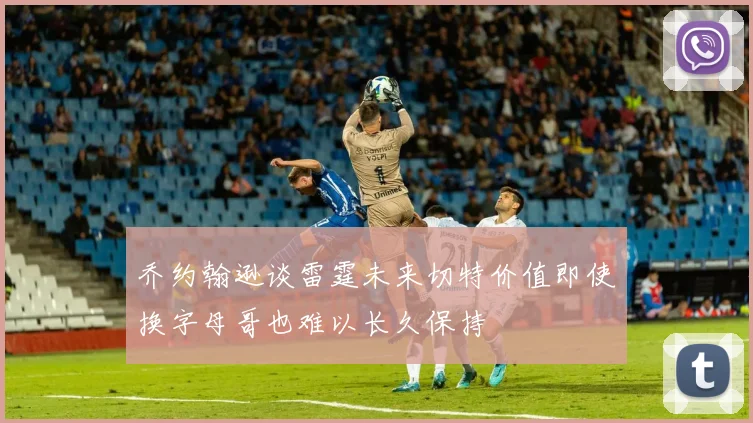 乔约翰逊谈雷霆未来切特价值即使换字母哥也难以长久保持
