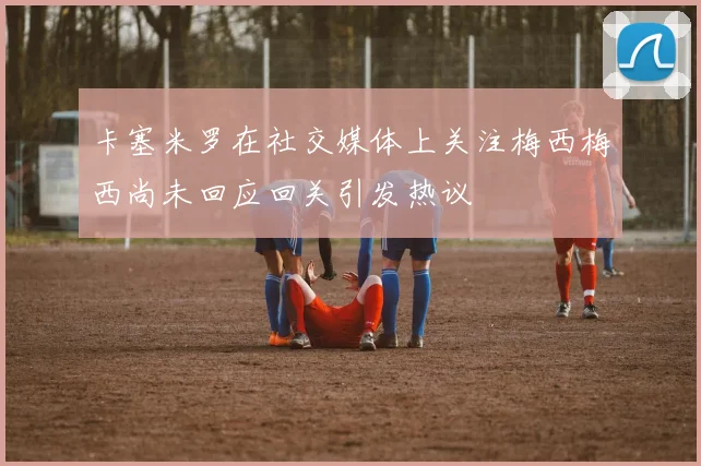 卡塞米罗在社交媒体上关注梅西梅西尚未回应回关引发热议