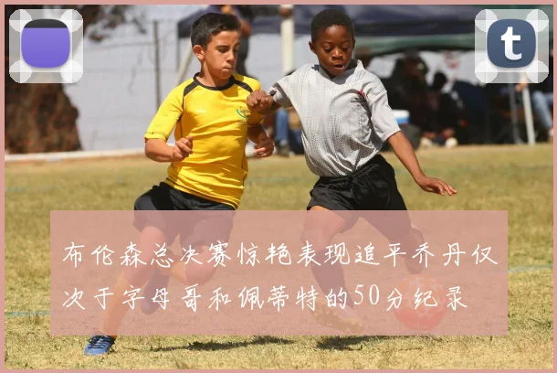 布伦森总决赛惊艳表现追平乔丹仅次于字母哥和佩蒂特的50分纪录
