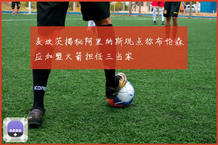 麦坎茨揭秘阿里纳斯观点称布伦森应加盟火箭担任三当家