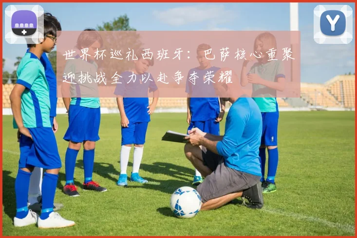 世界杯巡礼西班牙：巴萨核心重聚迎挑战全力以赴争夺荣耀