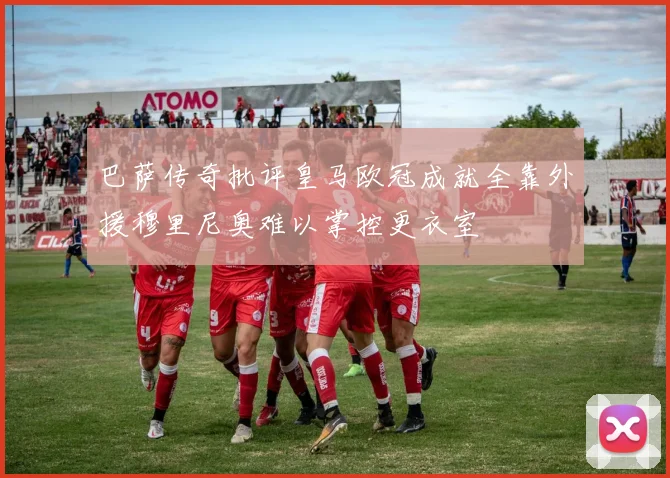 巴萨传奇批评皇马欧冠成就全靠外援穆里尼奥难以掌控更衣室