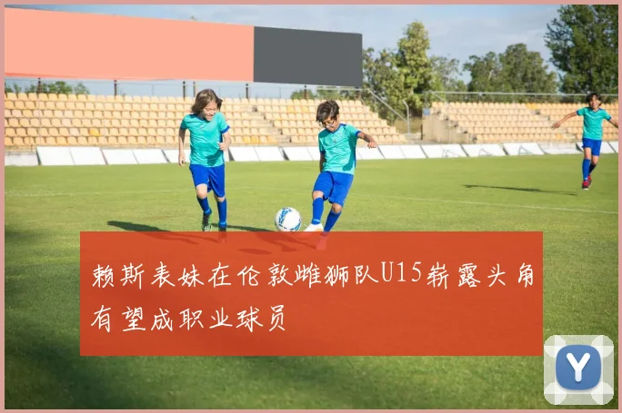 赖斯表妹在伦敦雌狮队U15崭露头角有望成职业球员