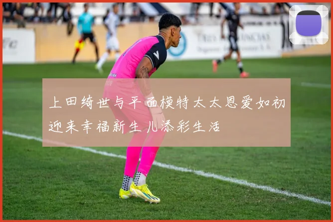 上田绮世与平面模特太太恩爱如初迎来幸福新生儿添彩生活