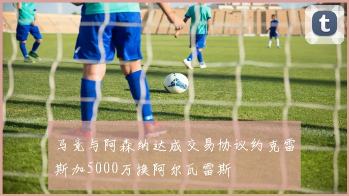 马竞与阿森纳达成交易协议约克雷斯加5000万换阿尔瓦雷斯