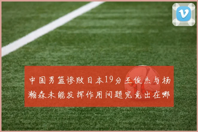 中国男篮惨败日本19分王俊杰与杨瀚森未能发挥作用问题究竟出在哪儿